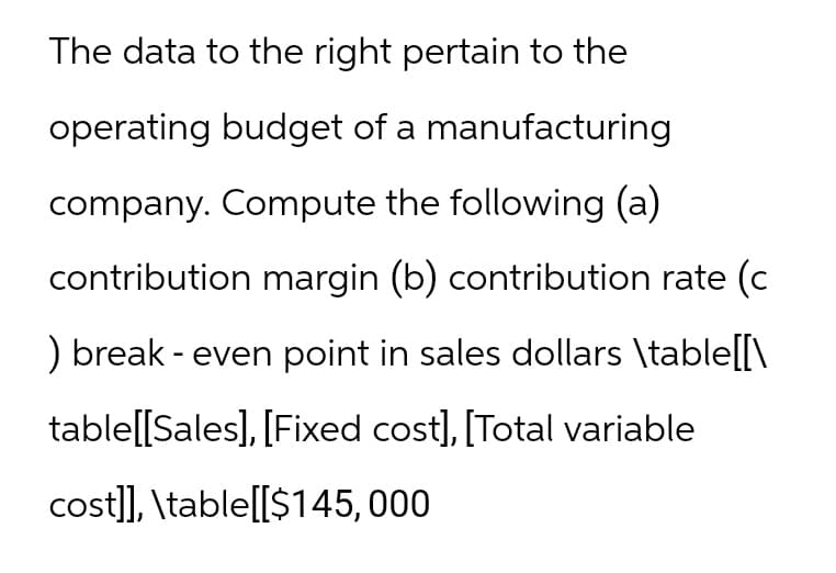 The data to the right pertain to the
operating budget of a manufacturing
company. Compute the following (a)
contribution margin (b) contribution rate (c
) break - even point in sales dollars \table[[\
table[[Sales], [Fixed cost], [Total variable
cost]], \table[[$145,000