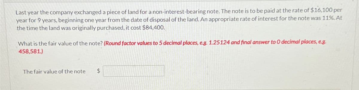 Last year the company exchanged a piece of land for a non-interest-bearing note. The note is to be paid at the rate of $16,100 per
year for 9 years, beginning one year from the date of disposal of the land. An appropriate rate of interest for the note was 11%. At
the time the land was originally purchased, it cost $84,400.
What is the fair value of the note? (Round factor values to 5 decimal places, e.g. 1.25124 and final answer to 0 decimal places, e.g.
458,581.)
The fair value of the note
$