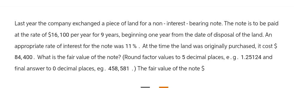 Last year the company exchanged a piece of land for a non-interest - bearing note. The note is to be paid
at the rate of $16, 100 per year for 9 years, beginning one year from the date of disposal of the land. An
appropriate rate of interest for the note was 11 % . At the time the land was originally purchased, it cost $
84,400. What is the fair value of the note? (Round factor values to 5 decimal places, e.g. 1.25124 and
final answer to 0 decimal places, eg. 458, 581 .) The fair value of the note $