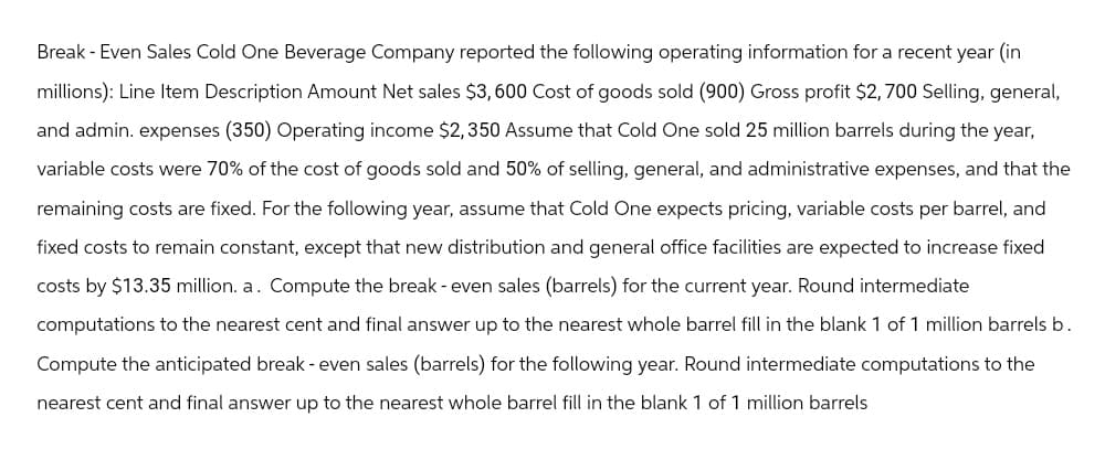 Break - Even Sales Cold One Beverage Company reported the following operating information for a recent year (in
millions): Line Item Description Amount Net sales $3,600 Cost of goods sold (900) Gross profit $2,700 Selling, general,
and admin. expenses (350) Operating income $2,350 Assume that Cold One sold 25 million barrels during the year,
variable costs were 70% of the cost of goods sold and 50% of selling, general, and administrative expenses, and that the
remaining costs are fixed. For the following year, assume that Cold One expects pricing, variable costs per barrel, and
fixed costs to remain constant, except that new distribution and general office facilities are expected to increase fixed
costs by $13.35 million. a. Compute the break-even sales (barrels) for the current year. Round intermediate
computations to the nearest cent and final answer up the nearest whole barrel fill in the blank 1 of 1 million barrels b.
Compute the anticipated break - even sales (barrels) for the following year. Round intermediate computations to the
nearest cent and final answer up to the nearest whole barrel fill in the blank 1 of 1 million barrels