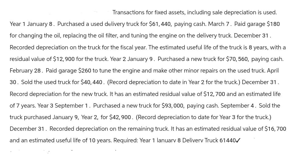 Transactions for fixed assets, including sale depreciation is used.
Year 1 January 8. Purchased a used delivery truck for $61, 440, paying cash. March 7. Paid garage $180
for changing the oil, replacing the oil filter, and tuning the engine on the delivery truck. December 31.
Recorded depreciation on the truck for the fiscal year. The estimated useful life of the truck is 8 years, with a
residual value of $12,900 for the truck. Year 2 January 9. Purchased a new truck for $70, 560, paying cash.
February 28. Paid garage $260 to tune the engine and make other minor repairs on the used truck. April
30. Sold the used truck for $40, 440. (Record depreciation to date in Year 2 for the truck.) December 31.
Record depreciation for the new truck. It has an estimated residual value of $12,700 and an estimated life
of 7 years. Year 3 September 1. Purchased a new truck for $93, 000, paying cash. September 4. Sold the
truck purchased January 9, Year 2, for $42,900. (Record depreciation to date for Year 3 for the truck.)
December 31. Recorded depreciation on the remaining truck. It has an estimated residual value of $16,700
and an estimated useful life of 10 years. Required: Year 1 lanuarv 8 Deliverv Truck 61440✓