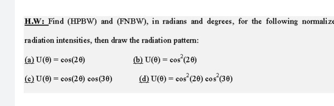 H.W: Find (HPBW) and (FNBW), in radians and degrees, for the following normalize
radiation intensities, then draw the radiation pattern:
(a) U(0) = cos(20)
(b) U(0) = cos²(20)
(c) U(0) = cos(20) cos(30)
(d) U(0) = cos² (20) cos²(30)
