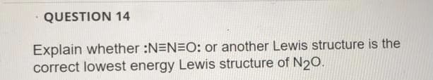 QUESTION 14
Explain whether :N=N=O: or another Lewis structure is the
correct lowest energy Lewis structure of N20.
