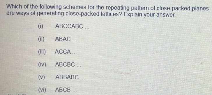 Which of the following schemes for the repeating pattern of close-packed planes
are ways of generating close-packed lattices? Explain your answer.
(i)
АВССАВС ..
(ii)
АВАС ...
(ii)
ACCA..
(iv)
АВСВС ..
(v)
АВВАВС
(vi)
АВСВ
