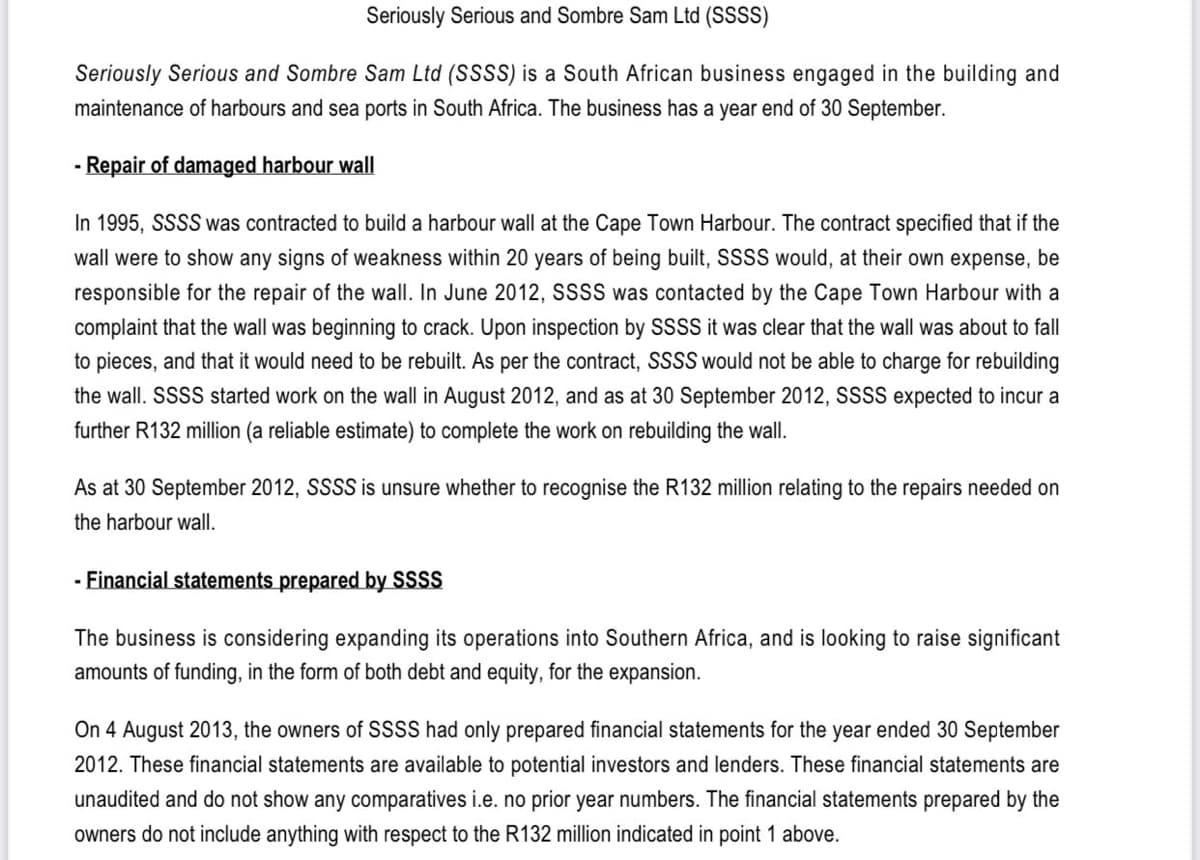 Seriously Serious and Sombre Sam Ltd (SSSS)
Seriously Serious and Sombre Sam Ltd (SSSS) is a South African business engaged in the building and
maintenance of harbours and sea ports in South Africa. The business has a year end of 30 September.
- Repair of damaged harbour wall
In 1995, SSSS was contracted to build a harbour wall at the Cape Town Harbour. The contract specified that if the
wall were to show any signs of weakness within 20 years of being built, SSSS would, at their own expense, be
responsible for the repair of the wall. In June 2012, SSSS was contacted by the Cape Town Harbour with a
complaint that the wall was beginning to crack. Upon inspection by SSSS it was clear that the wall was about to fall
to pieces, and that it would need to be rebuilt. As per the contract, SSSS would not be able to charge for rebuilding
the wall. SSSS started work on the wall in August 2012, and as at 30 September 2012, SSSS expected to incur a
further R132 million (a reliable estimate) to complete the work on rebuilding the wall.
As at 30 September 2012, SSSS is unsure whether to recognise the R132 million relating to the repairs needed on
the harbour wall.
- Financial statements prepared by SSSS
The business is considering expanding its operations into Southern Africa, and is looking to raise significant
amounts of funding, in the form of both debt and equity, for the expansion.
On 4 August 2013, the owners of SSSS had only prepared financial statements for the year ended 30 September
2012. These financial statements are available to potential investors and lenders. These financial statements are
unaudited and do not show any comparatives i.e. no prior year numbers. The financial statements prepared by the
owners do not include anything with respect to the R132 million indicated in point 1 above.
