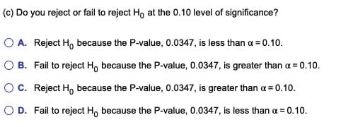 (c) Do you reject or fail to reject Ho at the 0.10 level of significance?
O A. Reject H, because the P-value, 0.0347, is less than x=0.10.
O B. Fail to reject H, because the P-value, 0.0347, is greater than α = 0.10.
O C. Reject H, because the P-value, 0.0347, is greater than x=0.10.
O D. Fail to reject Ho because the P-value, 0.0347, is less than a = 0.10.