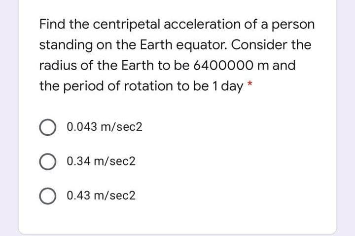 Find the centripetal acceleration of a person
standing on the Earth equator. Consider the
radius of the Earth to be 6400000 m and
the period of rotation to be 1 day *
0.043 m/sec2
O 0.34 m/sec2
O 0.43 m/sec2

