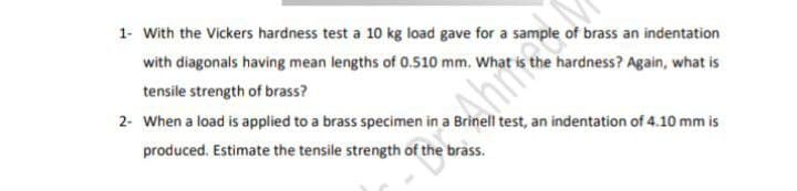 1- With the Vickers hardness test a 10 kg load gave for a sample of brass an indentation
with diagonals having mean lengths of 0.510 mm. What is the hardness? Again, what is
tensile strength of brass?
2- When a load is applied to a brass specimen in a Brinell test, an indentation of 4.10 mm is
Ahimary
produced. Estimate the tensile strength of the brass.
