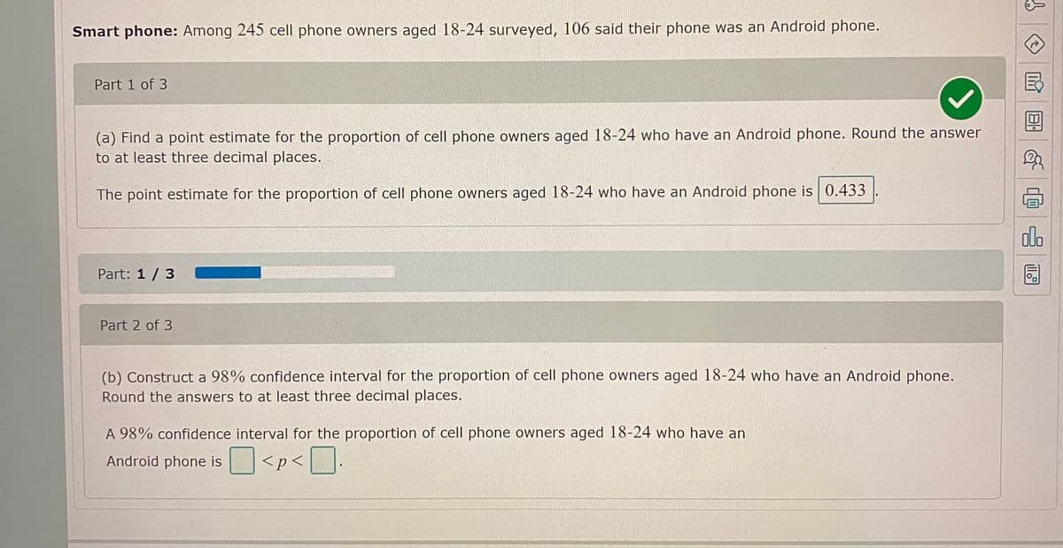 Smart phone: Among 245 cell phone owners aged 18-24 surveyed, 106 said their phone was an Android phone.
Part 1 of 3
(a) Find a point estimate for the proportion of cell phone owners aged 18-24 who have an Android phone. Round the answer
to at least three decimal places.
The point estimate for the proportion of cell phone owners aged 18-24 who have an Android phone is0.433
dlo
Part: 1 / 3
Part 2 of 3
(b) Construct a 98% confidence interval for the proportion of cell phone owners aged 18-24 who have an Android phone.
Round the answers to at least three decimal places.
A 98% confidence interval for the proportion of cell phone owners aged 18-24 who have an
Android phone is
<p< [
日。
