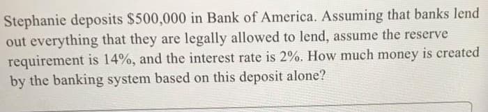 Stephanie deposits $500,000 in Bank of America. Assuming that banks lend
out everything that they are legally allowed to lend, assume the reserve
requirement is 14%, and the interest rate is 2%. How much money is created
by the banking system based on this deposit alone?
