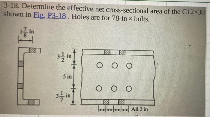 3-18. Determine the effective net cross-sectional area of the C12×30
shown in Fig. P3-18. Holes are for 78-in bolts.
in
IL
2
E
IN
KH
5 in
IN
..9
IS IN
OOO
OOO
S ISI
**** All 2 in
D
