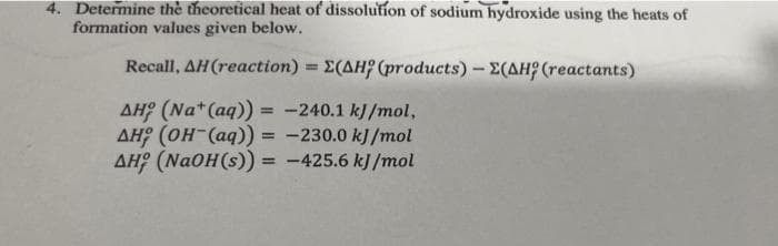 4. Determine the theoretical heat of dissolution of sodium hydroxide using the heats of
formation values given below.
Recall, AH(reaction) = E(AH (products) -Σ(AH (reactants)
==
AH (Na+ (aq)) = -240.1 kJ/mol,
AH (OH(aq)) = -230.0 kJ/mol
AH (NaOH(s)) = -425.6 kJ/mol