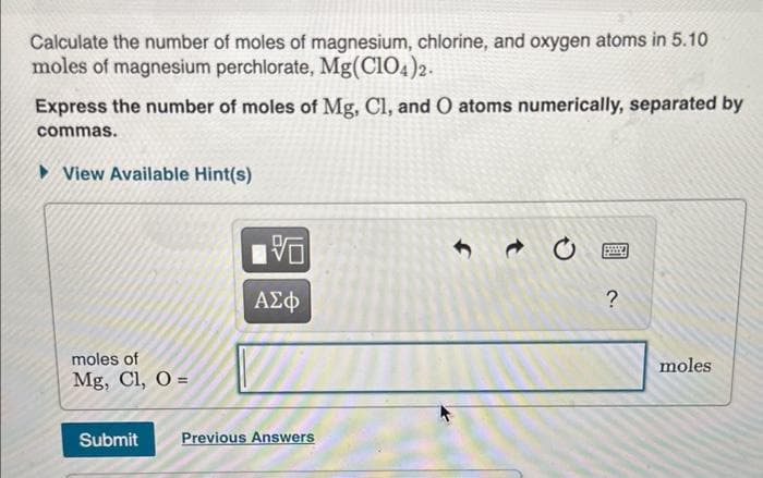 Calculate the number of moles of magnesium, chlorine, and oxygen atoms in 5.10
moles of magnesium perchlorate, Mg(ClO4)2.
Express the number of moles of Mg, Cl, and O atoms numerically, separated by
commas.
►View Available Hint(s)
V
f
t
moles of
Mg, Cl, O=
ΑΣΦ
Submit
Previous Answers
?
moles