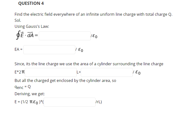 QUESTION 4
Find the electric field everywhere of an infinite uniform line charge with total charge Q.
Sol.
Using Gauss's Law:
dA
EA =
Since, its the line charge we use the area of a cylinder surrounding the line charge
E*2T
L=
But all the charged get enclosed by the cylinder area, so
denc = Q
Deriving, we get:
E = (1/2 TE0 )*(
/rL)
