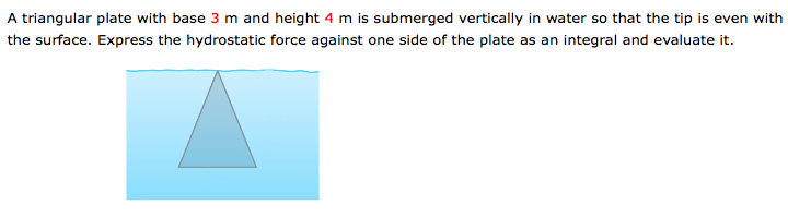 A triangular plate with base 3 m and height 4 m is submerged vertically in water so that the tip is even with
the surface. Express the hydrostatic force against one side of the plate as an integral and evaluate it.
