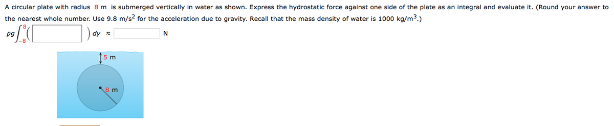 A circular plate with radius 8 m is submerged vertically in water as shown. Express the hydrostatic force against one side of the plate as an integral and evaluate it. (Round your answer to
the nearest whole number. Use 9.8 m/s? for the acceleration due to qravity. Recall that the mass density of water is 1000 kg/m³.)
Pg
dy *
N
m
