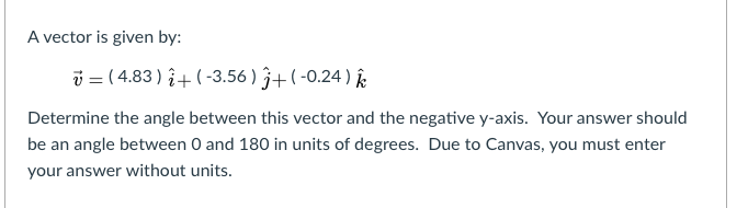 A vector is given by:
i = ( 4.83 ) î+ ( -3.56 ) 3+( -0.24 ) k
Determine the angle between this vector and the negative y-axis. Your answer should
be an angle between O and 180 in units of degrees. Due to Canvas, you must enter
your answer without units.
