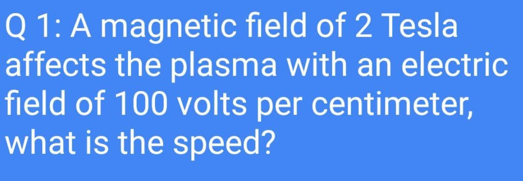 Q 1: A magnetic field of 2 Tesla
affects the plasma with an electric
field of 100 volts per centimeter,
what is the speed?
