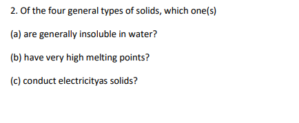 2. Of the four general types of solids, which one(s)
(a) are generally insoluble in water?
(b) have very high melting points?
(c) conduct electricityas solids?
