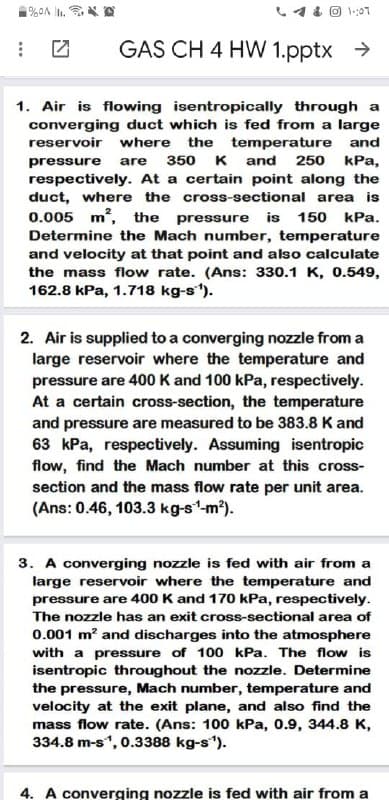 1:07
GAS CH 4 HW 1.pptx >
1. Air is flowing isentropically through a
converging duct which is fed from a large
reservoir where the temperature and
250 kPa,
pressure
are
350 K and
respectively. At a certain point along the
duct, where the cross-sectional area is
0.005 m, the pressure
is 150 kPa.
Determine the Mach number, temperature
and velocity at that point and also calculate
the mass flow rate. (Ans: 330.1 K, 0.549,
162.8 kPa, 1.718 kg-s").
2. Air is supplied to a converging nozzle from a
large reservoir where the temperature and
pressure are 400 K and 100 kPa, respectively.
At a certain cross-section, the temperature
and pressure are measured to be 383.8 K and
63 kPa, respectively. Assuming isentropic
flow, find the Mach number at this cross-
section and the mass flow rate per unit area.
(Ans: 0.46, 103.3 kg-s'-m²).
3. A converging nozzle is fed with air from a
large reservoir where the temperature and
pressure are 400 K and 170 kPa, respectively.
The nozzle has an exit cross-sectional area of
0.001 m? and discharges into the atmosphere
with a pressure of 100 kPa. The flow is
isentropic throughout the nozzle. Determine
the pressure, Mach number, temperature and
velocity at the exit plane, and also find the
mass flow rate. (Ans: 100 kPa, 0.9, 344.8 K,
334.8 m-s, 0.3388 kg-s).
4. A converging nozzle is fed with air from a
