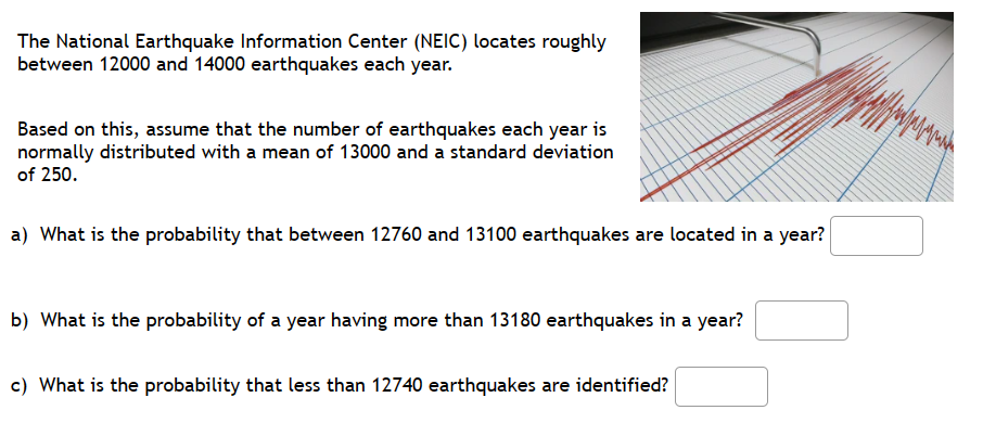 The National Earthquake Information Center (NEIC) locates roughly
between 12000 and 14000 earthquakes each year.
Based on this, assume that the number of earthquakes each year is
normally distributed with a mean of 13000 and a standard deviation
of 250.
a) What is the probability that between 12760 and 13100 earthquakes are located in a year?
b) What is the probability of a year having more than 13180 earthquakes in a year?
c) What is the probability that less than 12740 earthquakes are identified?