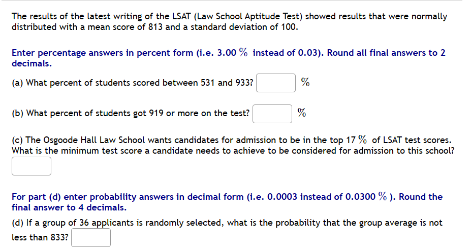 The results of the latest writing of the LSAT (Law School Aptitude Test) showed results that were normally
distributed with a mean score of 813 and a standard deviation of 100.
Enter percentage answers in percent form (i.e. 3.00 % instead of 0.03). Round all final answers to 2
decimals.
(a) What percent of students scored between 531 and 933?
%
%
(b) What percent of students got 919 or more on the test?
(c) The Osgoode Hall Law School wants candidates for admission to be in the top 17% of LSAT test scores.
What is the minimum test score a candidate needs to achieve to be considered for admission to this school?
For part (d) enter probability answers in decimal form (i.e. 0.0003 instead of 0.0300 %). Round the
final answer to 4 decimals.
(d) If a group of 36 applicants is randomly selected, what is the probability that the group average is not
less than 833?