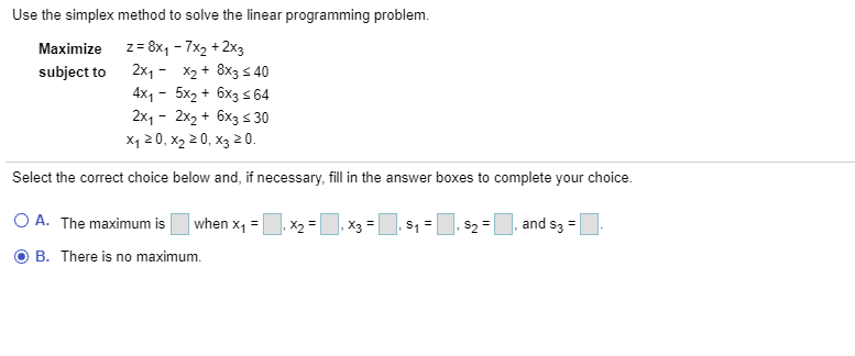 Use the simplex method to solve the linear programming problem.
z = 8x1 - 7x2 + 2x3
subject to 2x1- X2 + 8x3 s 40
4x1 - 5x2 + 6x3 s 64
2x, - 2x2 + 6x3 s 30
X1 20, x2 2 0, x3 2 0.
Maximize
Select the correct choice below and, if necessary, fill in the answer boxes to complete your choice.
O A. The maximum is
when x, =|
, X2 =
|. X3 =
and s3 =|
B. There is no maximum.
