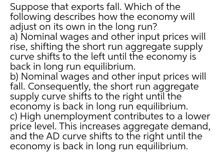 Suppose that exports fall. Which of the
following describes how the economy will
adjust on its own in the long run?
a) Nominal wages and other input prices will
rise, shifting the short run aggregate supply
curve shifts to the left until the economy is
back in long run equilibrium.
b) Nominal wages and other input prices will
fall. Consequently, the short run aggregate
supply curve shifts to the right until the
economy is back in long run equilibrium.
c) High unemployment contributes to a lower
price level. This increases aggregate demand,
and the AD curve shifts to the right until the
economy is back in long run equilibrium.
