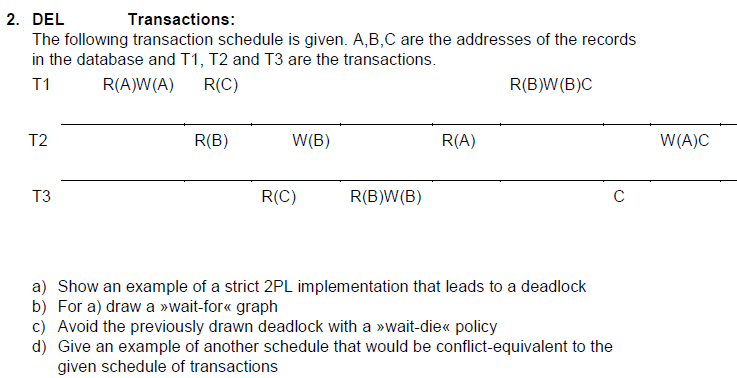 2. DEL
Transactions:
The following transaction schedule is given. A,B,C are the addresses of the records
in the database and T1, T2 and T3 are the transactions.
T1
R(A)W(A)
R(C)
R(B)W(B)C
T2
T3
R(B)
W(B)
R(C)
R(B)W(B)
R(A)
с
a) Show an example of a strict 2PL implementation that leads to a deadlock
b) For a) draw a >>wait-for<< graph
c) Avoid the previously drawn deadlock with a wait-die<< policy
d) Give an example of another schedule that would be conflict-equivalent to the
given schedule of transactions
W(A)C
