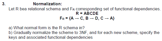 3.
Normalization:
Let R bea relational schema and FR corresponding set of functional dependencies.
R = ABCDE
FR = {A → C, B → D, C → A}
a) What normal form is the R schema in?
b) Gradually normalize the scheme to 3NF, and for each new scheme, specify the
keys and associated functional dependencies