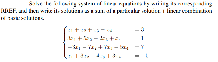 Solve the following system of linear equations by writing its corresponding
RREF, and then write its solutions as a sum of a particular solution + linear combination
of basic solutions.
x₁ + x2 + x3 x4
3x1 +5x22x3 + x4
|-3x₁ - 7x₂ + 7x3 = 5x4
(x1+3x2 - 4x3 + 3x4
=
1
= 7
= -5.