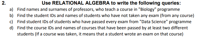 2.
Use RELATIONAL ALGEBRA to write the following queries:
a) Find names and surnames of professors, who teach a course in "Biology" programme
b) Find the student IDs and names of students who have not taken any exam (from any course)
c) Find student IDs of students who have passed every exam from "Data Science" programme
d) Find the course IDs and names of courses that have been passed by at least two different
students (If a course was taken, it means that a student wrote an exam on that course)