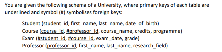You are given the following schema of a University, where primary keys of each table are
underlined and symbol (#) symbolises foreign keys:
Student (student id, first_name, last_name, date_of_birth)
Course (course_id, #professor_id, course_name, credits, programme)
Exam (#student id, #course id, exam_date, grade)
Professor (professor id, first_name, last_name, research_field)