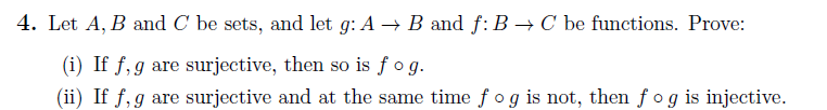 4. Let A, B and C be sets, and let g: A → B and f: B → C be functions. Prove:
(i) If f, g are surjective, then so is fog.
(ii) If f, g are surjective and at the same time fog is not, then fog is injective.