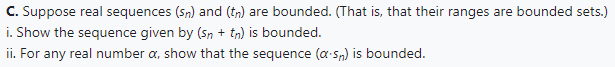 C. Suppose real sequences (sn) and (tn) are bounded. (That is, that their ranges are bounded sets.)
i. Show the sequence given by (sn + tn) is bounded.
ii. For any real number a, show that the sequence (a.s) is bounded.