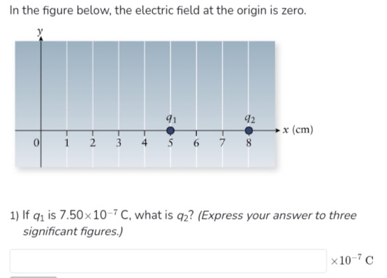 In the figure below, the electric field at the origin is zero.
0
1
T
2
91
T
3 4 5
T
T
6 7
92
8
-x (cm)
1) If q₁ is 7.50×10-7 C, what is q2? (Express your answer to three
significant figures.)
x 10-7 C