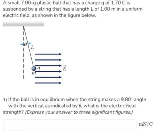 A small 7.00-g plastic ball that has a charge q of 1.70 C is
suspended by a string that has a length L of 1.00 m in a uniform
electric field, as shown in the figure below.
1
L
9
14
1) If the ball is in equilibrium when the string makes a 9.80° angle
with the vertical as indicated by 0, what is the electric field
strength? (Express your answer to three significant figures.)
mN/C