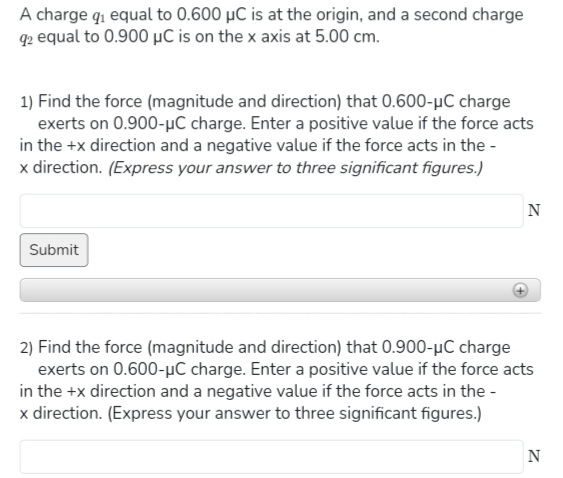 A charge q₁ equal to 0.600 μC is at the origin, and a second charge
92 equal to 0.900 μC is on the x axis at 5.00 cm.
1) Find the force (magnitude and direction) that 0.600-μC charge
exerts on 0.900-μC charge. Enter a positive value if the force acts
in the +x direction and a negative value if the force acts in the -
x direction. (Express your answer to three significant figures.)
Submit
N
2) Find the force (magnitude and direction) that 0.900-μC charge
exerts on 0.600-μC charge. Enter a positive value if the force acts
in the +x direction and a negative value if the force acts in the -
x direction. (Express your answer to three significant figures.)
N