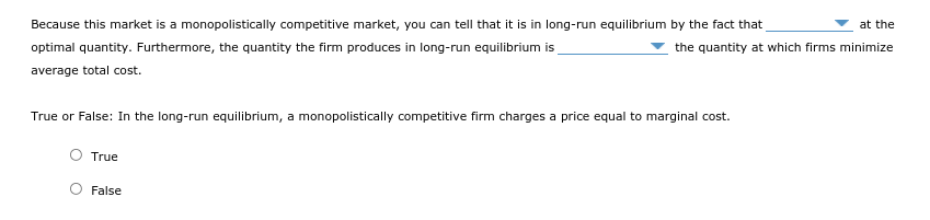 Because this market is a monopolistically competitive market, you can tell that it is in long-run equilibrium by the fact that
optimal quantity. Furthermore, the quantity the firm produces in long-run equilibrium is
at the
the quantity at which firms minimize
average total cost.
True or False: In the long-run equilibrium, a monopolistically competitive firm charges a price equal to marginal cost.
O True
False
