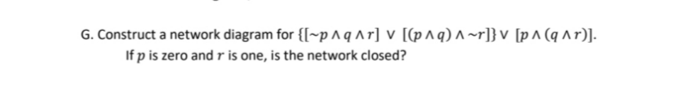 G. Construct a network diagram for {[~p^q^r] v [(p^q) ^~r]} v [p^ (q^r)].
If p is zero and r is one, is the network closed?