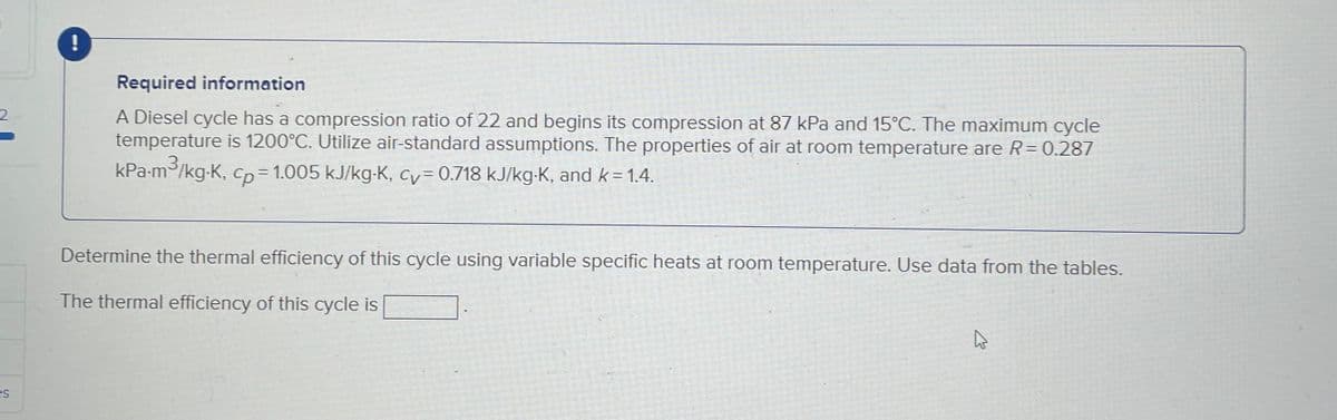 2
es
!
Required information
A Diesel cycle has a compression ratio of 22 and begins its compression at 87 kPa and 15°C. The maximum cycle
temperature is 1200°C. Utilize air-standard assumptions. The properties of air at room temperature are R = 0.287
3
kPa·m³/kg-K, cp= 1.005 kJ/kg⋅K, cv= 0.718 kJ/kg-K, and k=1.4.
Determine the thermal efficiency of this cycle using variable specific heats at room temperature. Use data from the tables.
The thermal efficiency of this cycle is