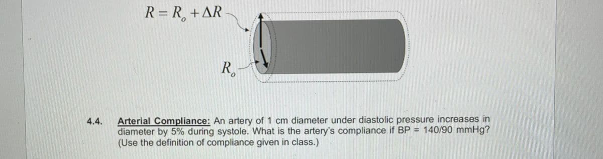 4.4.
R = R₁ + AR
Ro
Arterial Compliance: An artery of 1 cm diameter under diastolic pressure increases in
diameter by 5% during systole. What is the artery's compliance if BP = 140/90 mmHg?
(Use the definition of compliance given in class.)