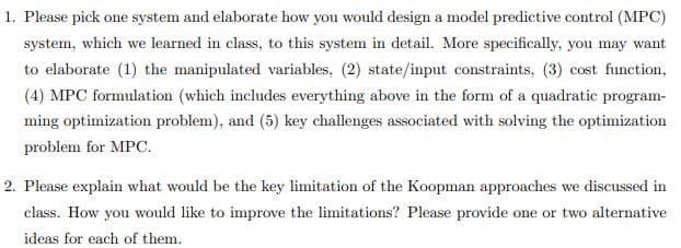 1. Please pick one system and elaborate how you would design a model predictive control (MPC)
system, which we learned in class, to this system in detail. More specifically, you may want
to elaborate (1) the manipulated variables, (2) state/input constraints, (3) cost function,
(4) MPC formulation (which includes everything above in the form of a quadratic program-
ming optimization problem), and (5) key challenges associated with solving the optimization
problem for MPC.
2. Please explain what would be the key limitation of the Koopman approaches we discussed in
class. How you would like to improve the limitations? Please provide one or two alternative
ideas for each of them.
