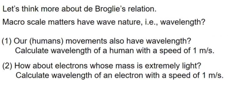 Let's think more about de Broglie's relation.
Macro scale matters have wave nature, i.e., wavelength?
(1) Our (humans) movements also have wavelength?
Calculate wavelength of a human with a speed of 1 m/s.
(2) How about electrons whose mass is extremely light?
Calculate wavelength of an electron with a speed of 1 m/s.