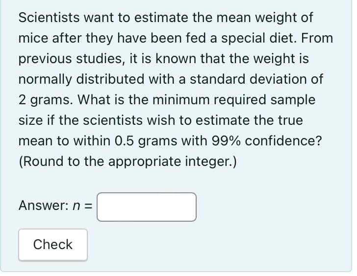 Scientists want to estimate the mean weight of
mice after they have been fed a special diet. From
previous studies, it is known that the weight is
normally distributed with a standard deviation of
2 grams. What is the minimum required sample
size if the scientists wish to estimate the true
mean to within 0.5 grams with 99% confidence?
(Round to the appropriate integer.)
Answer: n =
Check