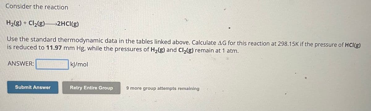 Consider the reaction
H₂(g) + Cl₂(g)—2HCl(g)
Use the standard thermodynamic data in the tables linked above. Calculate AG for this reaction at 298.15K if the pressure of HCI(g)
is reduced to 11.97 mm Hg, while the pressures of H₂(g) and Cl₂(g) remain at 1 atm.
ANSWER:
Submit Answer
kJ/mol
Retry Entire Group 9 more group attempts remaining