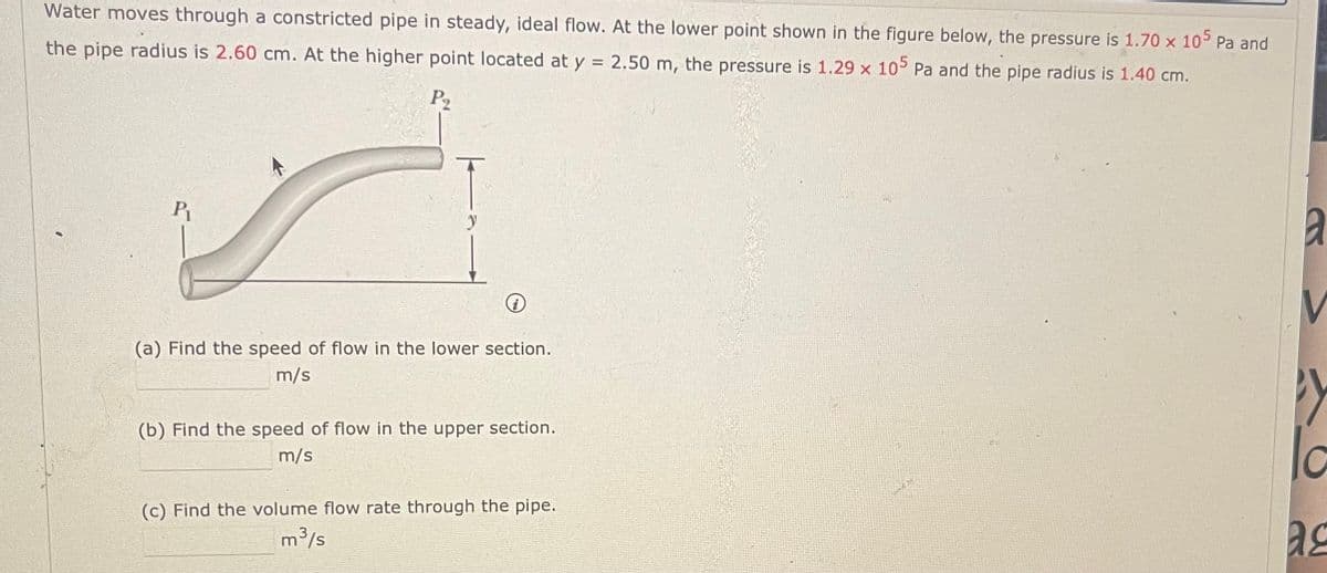 Water moves through a constricted pipe in steady, ideal flow. At the lower point shown in the figure below, the pressure is 1.70 x 105 Pa and
the pipe radius is 2.60 cm. At the higher point located at y = 2.50 m, the pressure is 1.29 x 105 Pa and the pipe radius is 1.40 cm.
P₂
P₁
(a) Find the speed of flow in the lower section.
m/s
(b) Find the speed of flow in the upper section.
m/s
(c) Find the volume flow rate through the pipe.
m³/s
Y
la
ac