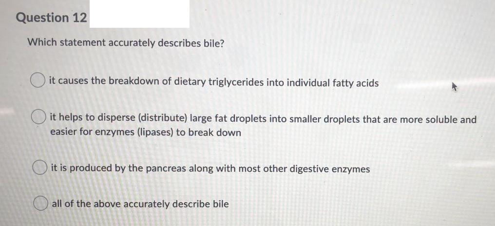 Question 12
Which statement accurately describes bile?
O it causes the breakdown of dietary triglycerides into individual fatty acids
O it helps to disperse (distribute) large fat droplets into smaller droplets that are more soluble and
easier for enzymes (lipases) to break down
O it is produced by the pancreas along with most other digestive enzymes
O all of the above accurately describe bile
