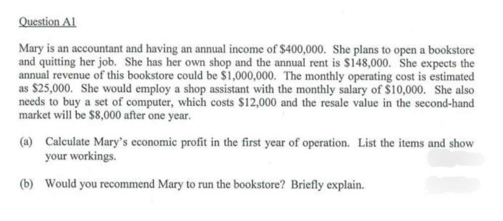Question Al
Mary is an accountant and having an annual income of $400,000. She plans to open a bookstore
and quitting her job. She has her own shop and the annual rent is $148,000. She expects the
annual revenue of this bookstore could be $1,000,000. The monthly operating cost is estimated
as $25,000. She would employ a shop assistant with the monthly salary of $10,000. She also
needs to buy a set of computer, which costs $12,000 and the resale value in the second-hand
market will be $8,000 after one year.
(a) Calculate Mary's economic profit in the first year of operation. List the items and show
your workings.
(b) Would you recommend Mary to run the bookstore? Briefly explain.
