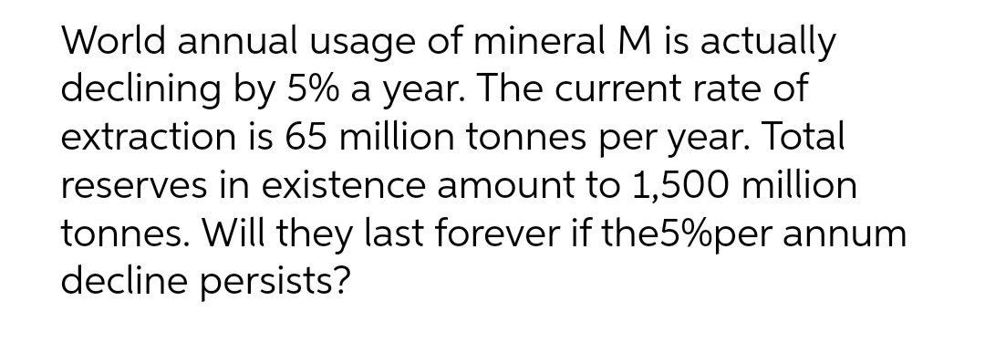 World annual usage of mineral M is actually
declining by 5% a year. The current rate of
extraction is 65 million tonnes per year. Total
reserves in existence amount to 1,500 million
tonnes. Will they last forever if the5%per annum
decline persists?
